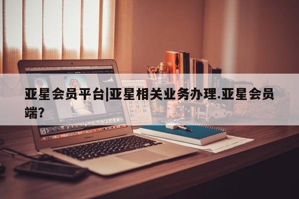 亚星官网 亚星管理官网亚星会员平台|亚星相关业务办理.亚星会员端？