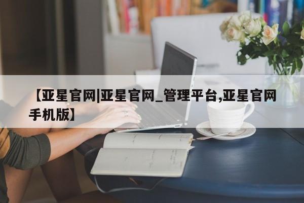 亚星官网 亚星管理官网【亚星官网|亚星官网_管理平台,亚星官网手机版】