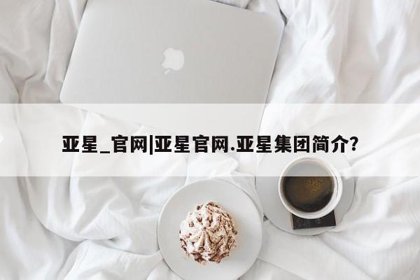 亚星官网 亚星管理官网亚星_官网|亚星官网.亚星集团简介？