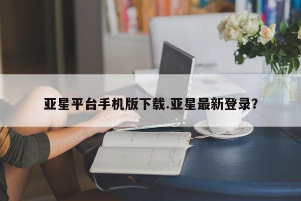 亚星官网 亚星管理官网亚星平台手机版下载.亚星最新登录？