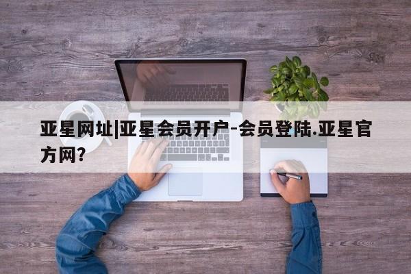 亚星官网 亚星管理官网亚星网址|亚星会员开户-会员登陆.亚星官方网？