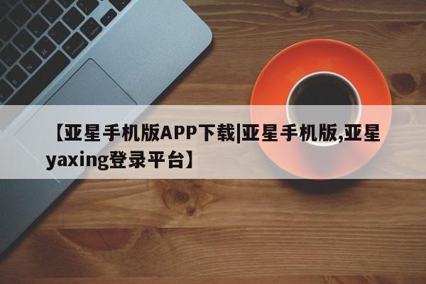 亚星官网 亚星管理官网【亚星手机版APP下载|亚星手机版,亚星yaxing登录平台】