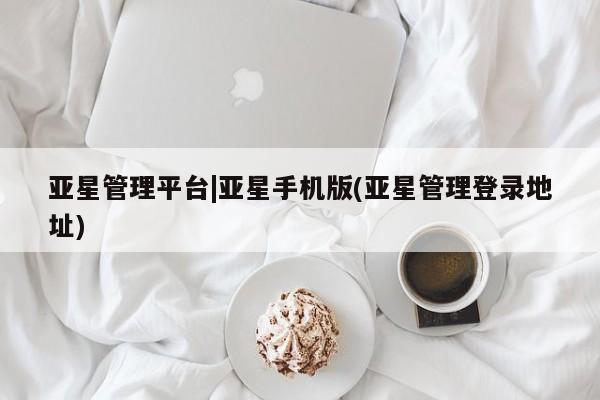 亚星官网 亚星管理官网亚星管理平台|亚星手机版(亚星管理登录地址)