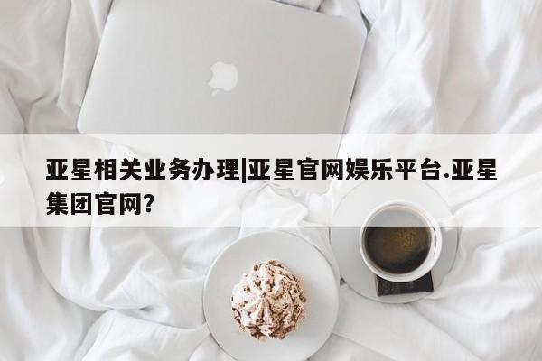 亚星官网 亚星管理官网亚星相关业务办理|亚星官网娱乐平台.亚星集团官网？