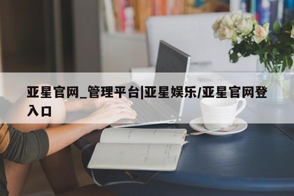 亚星官网 亚星管理官网亚星官网_管理平台|亚星娱乐/亚星官网登入口