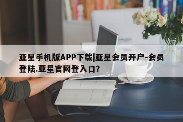 亚星官网 亚星管理官网亚星手机版APP下载|亚星会员开户-会员登陆.亚星官网登入口？