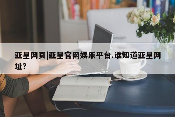 亚星官网 亚星管理官网亚星网页|亚星官网娱乐平台.谁知道亚星网址？
