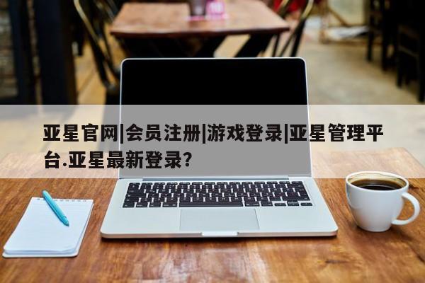 亚星官网 亚星管理官网亚星官网|会员注册|游戏登录|亚星管理平台.亚星最新登录？