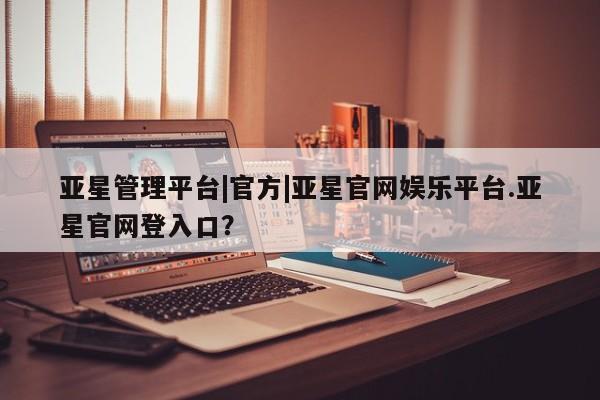 亚星官网 亚星管理官网亚星管理平台|官方|亚星官网娱乐平台.亚星官网登入口？
