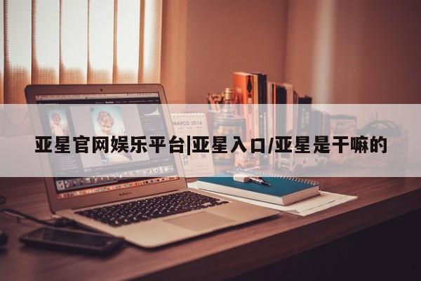 亚星官网 亚星管理官网亚星官网娱乐平台|亚星入口/亚星是干嘛的