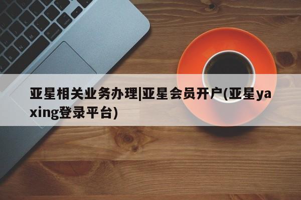 亚星官网 亚星管理官网亚星相关业务办理|亚星会员开户(亚星yaxing登录平台)