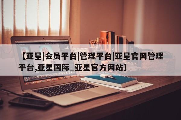 亚星官网 亚星管理官网【亚星|会员平台|管理平台|亚星官网管理平台,亚星国际_亚星官方网站】