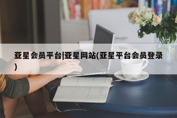 亚星官网 亚星管理官网亚星会员平台|亚星网站(亚星平台会员登录)