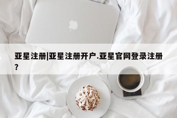 亚星官网 亚星管理官网亚星注册|亚星注册开户.亚星官网登录注册？