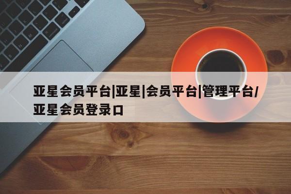 亚星官网 亚星管理官网亚星会员平台|亚星|会员平台|管理平台/亚星会员登录口