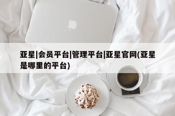 亚星官网 亚星管理官网亚星|会员平台|管理平台|亚星官网(亚星是哪里的平台)