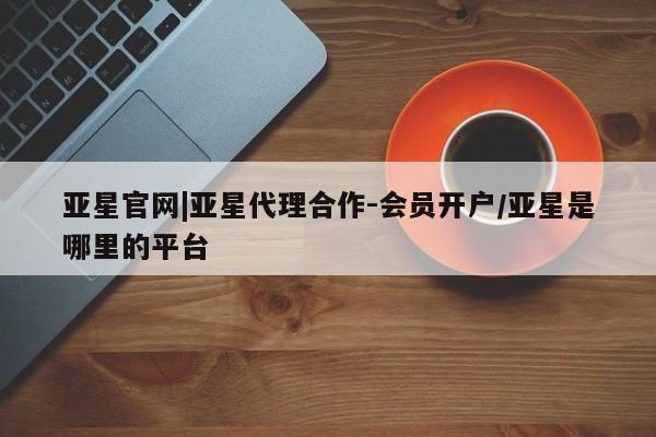 亚星官网 亚星管理官网亚星官网|亚星代理合作-会员开户/亚星是哪里的平台