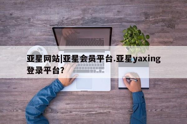 亚星官网 亚星管理官网亚星网站|亚星会员平台.亚星yaxing登录平台？
