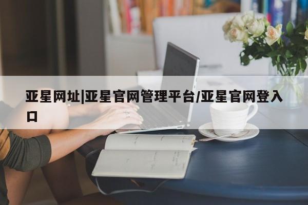 亚星官网 亚星管理官网亚星网址|亚星官网管理平台/亚星官网登入口