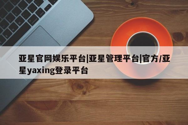 亚星官网 亚星管理官网亚星官网娱乐平台|亚星管理平台|官方/亚星yaxing登录平台